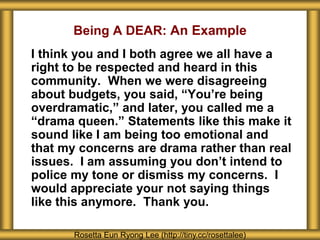 Being A DEAR: An Example
I think you and I both agree we all have a
right to be respected and heard in this
community. When we were disagreeing
about budgets, you said, “You’re being
overdramatic,” and later, you called me a
“drama queen.” Statements like this make it
sound like I am being too emotional and
that my concerns are drama rather than real
issues. I am assuming you don’t intend to
police my tone or dismiss my concerns. I
would appreciate your not saying things
like this anymore. Thank you.
Rosetta Eun Ryong Lee (http://tiny.cc/rosettalee)
 