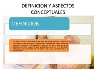 DEFINICION Y ASPECTOS 
CONCEPTUALES 
DEFINICION 
La atención del adulto mayor de 45 años, se define como un conjunto de 
actividades, procedimientos e intervenciones, mediante los cuales se logra la 
detección temprana y el diagnóstico oportuno de una o algunas de las 
patologías crónicas propias de este grupo poblacional, con el fin de ofrecer 
alternativas para el control de los factores de riesgo, el tratamiento o la 
rehabilitación. 
: 
 