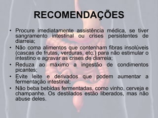 RECOMENDAÇÕES 
• Procure imediatamente assistência médica, se tiver 
sangramento intestinal ou crises persistentes de 
diarreia; 
• Não coma alimentos que contenham fibras insolúveis 
(cascas de frutas, verduras, etc.) para não estimular o 
intestino e agravar as crises de diarreia; 
• Reduza ao máximo a ingestão de condimentos 
picantes; 
• Evite leite e derivados que podem aumentar a 
fermentação intestinal; 
• Não beba bebidas fermentadas, como vinho, cerveja e 
champanhe. Os destilados estão liberados, mas não 
abuse deles. 
 
