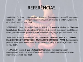 REFERÊNCIAS 
VARELLA, Dr Drauzio. Retrocolite Ulcerativa. [mensagem pessoal] mensagem 
recebida por: <http://drauziovarella.com.br/doencas-e-sintomas/retocolite-ulcerativa/>. 
em: 15 nov. 2014. 
BELTRAME, Paulo Dornelles Picon e Alberto. Protocolos clínicos e Diretrizes 
terapêuticas Retocolite ulcerativa. [mensagem pessoal] mensagem recebida por: 
<http://dtr2001.saude.gov.br/sas/dsra/protocolos/do_r30_01.pd>. em: 15nov. 2014. 
SANTOS JUNIOR, JÚlio CÉsar M.. RETOCOLITE ULCERATIVA - ASPECTOS CLÍNICOS, 
DIAGNÓSTICOS E TERAPÊUTICOS - TRATAMENTO CIRÚRGICO - PARTE III.[mensagem 
pessoal] Mensagem recebida por: <http://www.sbcp.org.br/pdfs/19_3/11.pdf>. em: 
15 nov. 2014. 
 ARAUJO, Dr Sergio. O que é Retocolite Ulcerativa. [mensagem pessoal] 
Mensagem recebida por: <http://www.colorretal.com.br/tratamento/retocolite-ulcerativa/>. 
em: 15 nov. 2014. 
