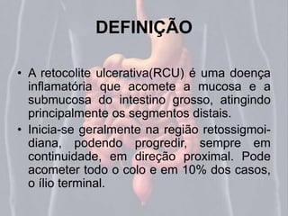 DEFINIÇÃO 
• A retocolite ulcerativa(RCU) é uma doença 
inflamatória que acomete a mucosa e a 
submucosa do intestino grosso, atingindo 
principalmente os segmentos distais. 
• Inicia-se geralmente na região retossigmoi-diana, 
podendo progredir, sempre em 
continuidade, em direção proximal. Pode 
acometer todo o colo e em 10% dos casos, 
o ílio terminal. 
 
