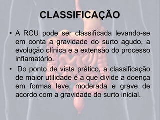 CLASSIFICAÇÃO 
• A RCU pode ser classificada levando-se 
em conta a gravidade do surto agudo, a 
evolução clínica e a extensão do processo 
inflamatório. 
• Do ponto de vista prático, a classificação 
de maior utilidade é a que divide a doença 
em formas leve, moderada e grave de 
acordo com a gravidade do surto inicial. 
 