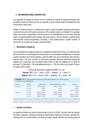 RECOMENDACIONES ENERGÉTICAS
Los requisitos de energía se definen como la cantidad de ingesta de energía alimentaria que
necesitan consumir los individuos a fin de sustentar un peso corporal estable consistente con una
buena salud a largo plazo.
Durante la adultez temprana, el metabolismo basal y el gasto energético empiezan a reducirse a
una tasa de cerca de 2.9% para los varones y 2.0% para las mujeres, por década. Por lo general,
estas reducciones corresponden a disminuciones en la actividad física y en la masa muscular
magra. La capacidad física para el trabajo disminuye entre 5 y 10% por década. La presencia de
enfermedades musculo-esqueléticas, obesidad y otros padecimientos, pueden acelerar la
disminución en el gasto de energía y capacidad física.
 Necesidades energéticas
Las necesidades de energía se basan en el metabolismo basal del individuo, en el efecto térmico
de los alimentos y en la termogénesis de laactividad.Las necesidadesenergéticas de unindividuo
pueden calcularse de diversas maneras. La fórmula Miffl in-St. Jeor se desarrolló para varones y
mujeres sanos y de peso normal o en sobrepeso moderado. Necesita mediciones precisas de
estatura (cm) y peso (kg). Una vez determinado el REE, el valor se multiplica por un factor de
actividad (1.2 sedentario, 1.55 moderadamente activo o 1.725 muy activo) para llegar al cálculo
del gasto calórico diario.
Fórmula de estimación energética de Miffl in-St. Jeor
Varones: REE = (10 × peso) + (6.25 × estatura) − (5 × edad) + 5
Mujeres: REE = (10 × peso) + (6.25 × estatura) − (5 × edad) – 161
 Hidratos de Carbono
La ingesta de hidratos de carbono debería estar en torno al 55-60% del total diario de calorías.
Las frutas, vegetales y cereales son fuente de determinadas vitaminas y minerales y aportan fibra.
Las legumbres son fuente de fibra y proteínas de origen vegetal. Además,todos estos grupos de
 