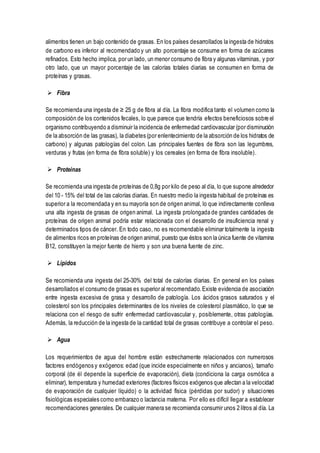 alimentos tienen un bajo contenido de grasas. En los países desarrollados la ingesta de hidratos
de carbono es inferior al recomendado y un alto porcentaje se consume en forma de azúcares
refinados. Esto hecho implica, por un lado, un menor consumo de fibra y algunas vitaminas, y por
otro lado, que un mayor porcentaje de las calorías totales diarias se consumen en forma de
proteínas y grasas.
 Fibra
Se recomienda una ingesta de ≥ 25 g de fibra al día. La fibra modifica tanto el volumen como la
composición de los contenidos fecales, lo que parece que tendría efectos beneficiosos sobre el
organismo contribuyendo a disminuir la incidencia de enfermedad cardiovascular (por disminución
de la absorción de las grasas), la diabetes (por enlentecimiento de la absorción de los hidratos de
carbono) y algunas patologías del colon. Las principales fuentes de fibra son las legumbres,
verduras y frutas (en forma de fibra soluble) y los cereales (en forma de fibra insoluble).
 Proteínas
Se recomienda una ingesta de proteínas de 0,8g por kilo de peso al día, lo que supone alrededor
del 10 - 15% del total de las calorías diarias. En nuestro medio la ingesta habitual de proteínas es
superior a la recomendada y en su mayoría son de origen animal, lo que indirectamente conlleva
una alta ingesta de grasas de origen animal. La ingesta prolongada de grandes cantidades de
proteínas de origen animal podría estar relacionada con el desarrollo de insuficiencia renal y
determinados tipos de cáncer. En todo caso, no es recomendable eliminar totalmente la ingesta
de alimentos ricos en proteínas de origen animal, puesto que éstos son la única fuente de vitamina
B12, constituyen la mejor fuente de hierro y son una buena fuente de zinc.
 Lípidos
Se recomienda una ingesta del 25-30% del total de calorías diarias. En general en los países
desarrollados el consumo de grasas es superior al recomendado.Existe evidencia de asociación
entre ingesta excesiva de grasa y desarrollo de patología. Los ácidos grasos saturados y el
colesterol son los principales determinantes de los niveles de colesterol plasmático, lo que se
relaciona con el riesgo de sufrir enfermedad cardiovascular y, posiblemente, otras patologías.
Además, la reducción de la ingesta de la cantidad total de grasas contribuye a controlar el peso.
 Agua
Los requerimientos de agua del hombre están estrechamente relacionados con numerosos
factores endógenos y exógenos: edad (que incide especialmente en niños y ancianos), tamaño
corporal (de él depende la superficie de evaporación), dieta (condiciona la carga osmótica a
eliminar), temperatura y humedad exteriores (factores físicos exógenos que afectan a la velocidad
de evaporación de cualquier líquido) o la actividad física (pérdidas por sudor) y situaciones
fisiológicas especiales como embarazo o lactancia materna. Por ello es difícil llegar a establecer
recomendaciones generales. De cualquier manera se recomienda consumir unos 2 litros al día. La
 