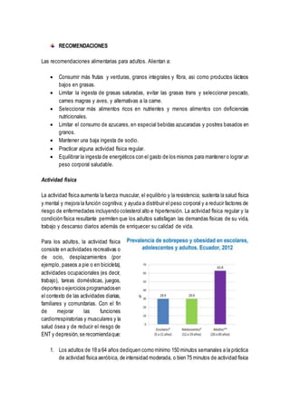 RECOMENDACIONES
Las recomendaciones alimentarias para adultos. Alientan a:
 Consumir más frutas y verduras, granos integrales y fibra, asi como productos lácteos
bajos en grasas.
 Limitar la ingesta de grasas saturadas, evitar las grasas trans y seleccionar pescado,
carnes magras y aves, y alternativas a la carne.
 Seleccionar más alimentos ricos en nutrientes y menos alimentos con deficiencias
nutricionales.
 Limitar el consumo de azucares, en especial bebidas azucaradas y postres basados en
granos.
 Mantener una baja ingesta de sodio.
 Practicar alguna actividad física regular.
 Equilibrar la ingesta de energéticos con el gasto de los mismos para mantener o lograr un
peso corporal saludable.
Actividad física
La actividad física aumenta la fuerza muscular, el equilibrio y la resistencia; sustenta la salud física
y mental y mejora la función cognitiva; y ayuda a distribuir el peso corporal y a reducir factores de
riesgo de enfermedades incluyendo colesterol alto e hipertensión. La actividad física regular y la
condición física resultante permiten que los adultos satisfagan las demandas físicas de su vida,
trabajo y descanso diarios además de enriquecer su calidad de vida.
Para los adultos, la actividad física
consiste en actividades recreativas o
de ocio, desplazamientos (por
ejemplo, paseos a pie o en bicicleta),
actividades ocupacionales (es decir,
trabajo), tareas domésticas, juegos,
deportes o ejercicios programadosen
el contexto de las actividades diarias,
familiares y comunitarias. Con el fin
de mejorar las funciones
cardiorrespiratorias y musculares y la
salud ósea y de reducir el riesgo de
ENT y depresión,se recomiendaque:
1. Los adultos de 18 a 64 años dediquen como mínimo 150 minutos semanales a la práctica
de actividad física aeróbica, de intensidad moderada, o bien 75 minutos de actividad física
 