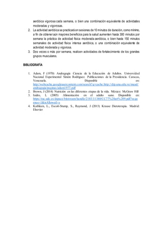 aeróbica vigorosa cada semana, o bien una combinación equivalente de actividades
moderadas y vigorosas.
2. La actividad aeróbica se practicará en sesiones de 10 minutos de duración, como mínimo,
a fin de obtener aún mayores beneficios para la salud aumenten hasta 300 minutos por
semana la práctica de actividad física moderada aeróbica, o bien hasta 150 minutos
semanales de actividad física intensa aeróbica, o una combinación equivalente de
actividad moderada y vigorosa.
3. Dos veces o más por semana, realicen actividades de fortalecimiento de los grandes
grupos musculares.
BIBLIOGRAFÍA
1. Adam, F (1970) Andragogía Ciencia de la Educación de Adultos. Universidad
Nacional Experimental Simón Rodríguez. Publicaciones de la Presidencia. Caracas,
Venezuela. Disponible en:
http://webcache.googleusercontent.com/search?q=cache:http://dip.una.edu.ve/mead/
andragogia/paginas/adam1977.pdf
2. Brown, J (2014) Nutrición en las diferentes etapas de la vida. México: McGraw Hill
3. Isidro, L (2005) Alimentación en el adulto sano. Disponible en:
https://ruc.udc.es/dspace/bitstream/handle/2183/11340/CC77%20art%209.pdf?sequ
ence=1&isAllowed=y
4. Kathleen, L., Escott-Stump, S., Raymond, J (2013) Krause Dietoterapia. Madrid:
Elsevier
 