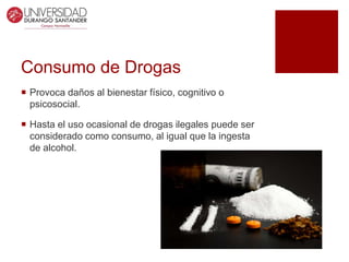 Consumo de Drogas
 Provoca daños al bienestar físico, cognitivo o
psicosocial.
 Hasta el uso ocasional de drogas ilegales puede ser
considerado como consumo, al igual que la ingesta
de alcohol.
 
