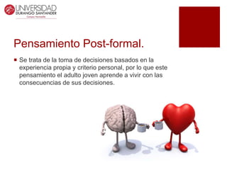 Pensamiento Post-formal.
 Se trata de la toma de decisiones basados en la
experiencia propia y criterio personal, por lo que este
pensamiento el adulto joven aprende a vivir con las
consecuencias de sus decisiones.
 