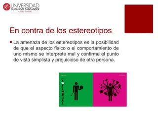 En contra de los estereotipos
 La amenaza de los estereotipos es la posibilidad
de que el aspecto físico o el comportamiento de
uno mismo se interprete mal y confirme el punto
de vista simplista y prejuicioso de otra persona.
 