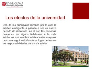 Los efectos de la universidad
Una de las principales razones por la cual la
adultez emergente a pasado a ser un nuevo
periodo de desarrollo, en el que las personas
posponen los signos habituales e la vida
adulta, es que muchos adolescentes mayores
procuran seguir estudiando en lugar de asumir
las responsabilidades de la vida adulta.
 