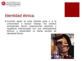Identidad étnica.
 Cuando dejan la casa familiar para ir a la
universidad o buscar trabajo, los adultos
emergentes tienen experiencias positivas y
negativas relacionadas con sus antecedentes
étnicos, y desarrollan un fuerte sentido de
identidad étnica.
 