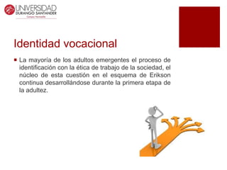 Identidad vocacional
 La mayoría de los adultos emergentes el proceso de
identificación con la ética de trabajo de la sociedad, el
núcleo de esta cuestión en el esquema de Erikson
continua desarrollándose durante la primera etapa de
la adultez.
 