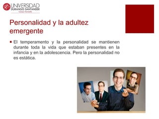 Personalidad y la adultez
emergente
 El temperamento y la personalidad se mantienen
durante toda la vida que estaban presentes en la
infancia y en la adolescencia. Pero la personalidad no
es estática.
 