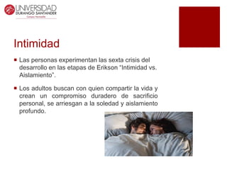 Intimidad
 Las personas experimentan las sexta crisis del
desarrollo en las etapas de Erikson “Intimidad vs.
Aislamiento”.
 Los adultos buscan con quien compartir la vida y
crean un compromiso duradero de sacrificio
personal, se arriesgan a la soledad y aislamiento
profundo.
 