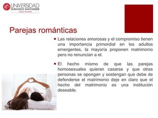 Parejas románticas
 Las relaciones amorosas y el compromiso tienen
una importancia primordial en los adultos
emergentes, la mayoría proponen matrimonio
pero no renuncian a el.
 El hecho mismo de que las parejas
homosexuales quieran casarse y que otras
personas se opongan y sostengan que debe de
defenderse el matrimonio deje en claro que el
hecho del matrimonio es una institución
deseable.
 