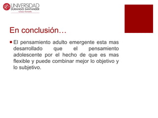 En conclusión…
 El pensamiento adulto emergente esta mas
desarrollado que el pensamiento
adolescente por el hecho de que es mas
flexible y puede combinar mejor lo objetivo y
lo subjetivo.
 