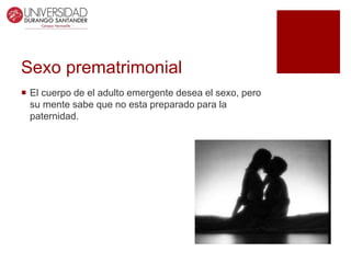 Sexo prematrimonial
 El cuerpo de el adulto emergente desea el sexo, pero
su mente sabe que no esta preparado para la
paternidad.
 