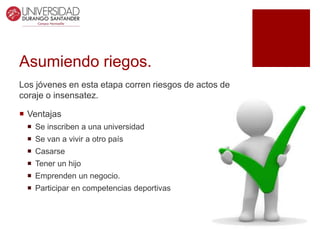 Asumiendo riegos.
Los jóvenes en esta etapa corren riesgos de actos de
coraje o insensatez.
 Ventajas
 Se inscriben a una universidad
 Se van a vivir a otro país
 Casarse
 Tener un hijo
 Emprenden un negocio.
 Participar en competencias deportivas
 
