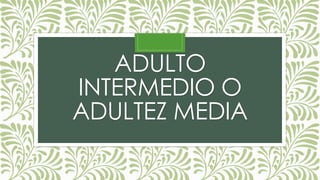 ADULTO
INTERMEDIO O
ADULTEZ MEDIA
 