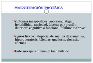 MALNUTRICIÓN PROT É IC A síntomas inespecíficos: anorèxia, fatiga, irritabilidad, ansiedad, úlceras por presión, deterioro cognitivo o funcional, "failure to thrive" signos físicos:  alopecia, dermatitis descamativa, hiperqueratosis folicular, queilosis, glosistis, edemas Enfermo aparentemente bien nutrido 