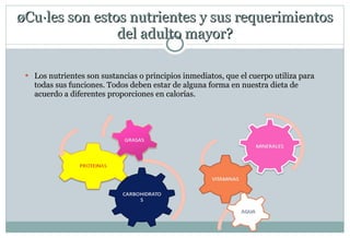 ¿Cuáles son estos nutrientes y sus requerimientos del adulto mayor? Los nutrientes son sustancias o principios inmediatos, que el cuerpo utiliza para todas sus funciones. Todos deben estar de alguna forma en nuestra dieta de acuerdo a diferentes proporciones en calorías. 