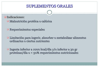 SUPLEMENTOS ORALES Indicaciones: Malnutrición protéica o calórica Requerimientos especiales Limitación para ingerir, absorber o metabolizar alimentos ordinarios o ciertos nutrientes Ingesta inferior a 1000 kcal/día y/o inferior a 30 gr proteínas/día o < 50% requerimientos nutricionales 