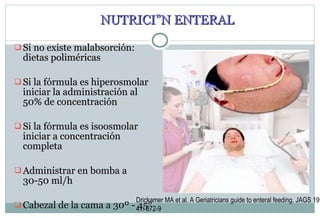 NUTRICIÓN ENTERAL Si no existe malabsorción: dietas poliméricas Si la fórmula es hiperosmolar iniciar la administración al 50% de concentración Si la fórmula es isoosmolar iniciar a concentración completa Administrar en bomba a 30-50 ml/h Cabezal de la cama a 30º - 45° Drickamer MA et al. A Geriatricians guide to enteral feeding. JAGS 1993; 41: 672-9 