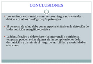 CONCLUSIONES Los ancianos están sujetos a numerosos riesgos nutricionales, debido a cambios fisiológicos y/o patologías. El personal de salud debe poner especial énfasis en la detección de la desnutrición energético-proteica. La identificación del deterioro y la intervención nutricional temprana pueden evitar algunas de las complicaciones de la desnutrición y disminuir el riesgo de morbilidad y mortalidad en el anciano. 