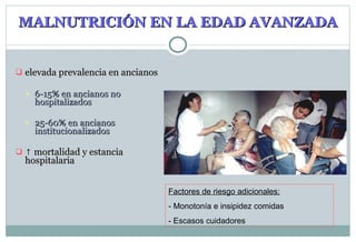 MALNUTRICIÓN EN LA EDAD AVANZADA elevada prevalencia en ancianos 6-15% en ancianos no hospitalizados 25-60% en ancianos institucionalizados ↑   mortalidad y estancia hospitalaria Factores de riesgo adicionales: - Monotonía e insipidez comidas - Escasos cuidadores 
