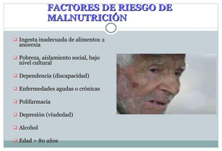 FACTORES DE RIESGO DE MALNUTRICIÓN In gesta inadecuada de alimentos  ±  anorexia Pobreza, aislamiento social, bajo nivel cultural Dependencia (discapacidad) Enfermedades agudas o crónicas Polifarmacia Depresión (viudedad) Alcohol Edad > 80 años 