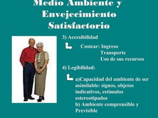 Medio Ambiente y
Envejecimiento
Satisfactorio
3) Accesibilidad
Costear: Ingreso
Transporte
Uso de sus recursos
4) Legibilidad:
a)Capacidad del ambiente de ser
asimilable: signos, objetos
indicativos, estímulos
estereotipados
b) Ambiente comprensible y
Previsible

 