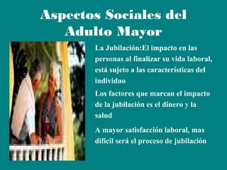 Aspectos Sociales del
Adulto Mayor
La Jubilación:El impacto en las
personas al finalizar su vida laboral,
está sujeto a las características del
individuo
Los factores que marcan el impacto
de la jubilación es el dinero y la
salud
A mayor satisfacción laboral, mas
difícil será el proceso de jubilación

 
