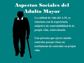 Aspectos Sociales del
Adulto Mayor
La calidad de vida del A.M. se
relaciona con la experiencia
subjetiva de controlabilidad de la
propia vida, Autovalencia
Una persona que ejerce mucho
controles porque tiene un
sentimiento de controlar su propia
vida.

 