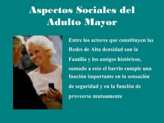 Aspectos Sociales del
Adulto Mayor
Entre los actores que constituyen las
Redes de Alta densidad son la
Familia y los amigos históricos,
sumado a esto el barrio cumple una
función importante en la sensación
de seguridad y en la función de
proveerse mutuamente

 