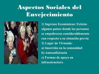 Aspectos Sociales del
Envejecimiento
1) Ingresos Económicos: Existen
algunos países donde las personas
se empobrecen considerablemente
con respecto a su situación previa
2) Lugar de Vivienda:
a) Inserción en la comunidad
b) Autosuficiencia
c) Formas de apoyo en
infraestructura

 