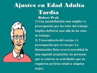Ajustes en Edad Adulta
Tardía

Robert Peck
1) Una autodefinición mas amplia v/s
preocupación por los roles del trabajo:
Implica definirse mas allá de los roles
de trabajo2) Trascendencia del cuerpo v/s
preocupación por el cuerpo: La
disminución física crea la necesidad de
una segunda aceptación. las personas
que se centran en actividades que no
requieren perfecta salud se adaptan
mejor.

 
