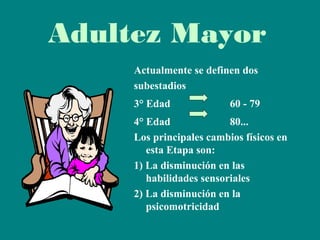 Adultez Mayor
Actualmente se definen dos
subestadios
3° Edad

60 - 79

4° Edad
80...
Los principales cambios físicos en
esta Etapa son:
1) La disminución en las
habilidades sensoriales
2) La disminución en la
psicomotricidad

 