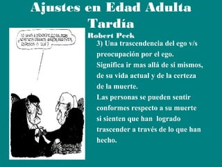Ajustes en Edad Adulta
Tardía

Robert Peck
3) Una trascendencia del ego v/s
preocupación por el ego.
Significa ir mas allá de si mismos,
de su vida actual y de la certeza
de la muerte.
Las personas se pueden sentir
conformes respecto a su muerte
si sienten que han logrado
trascender a través de lo que han
hecho.

 