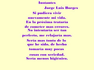 Instantes
Jorge Luis Borges
Si pudiera vivir
nuevamente mi vida.
En la próxima trataría
de cometer mas errores.
No intentaría ser tan
perfecto, me relajaría mas.
Sería mas tonto de lo
que he sido, de hecho
tomaría muy pocas
cosas con seriedad.
Sería menos higiénico.

 