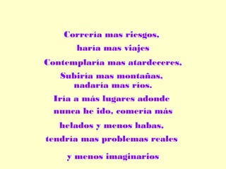 Correría mas riesgos,
haría mas viajes
Contemplaría mas atardeceres,
Subiría mas montañas,
nadaría mas ríos.
Iría a más lugares adonde
nunca he ido, comería más
helados y menos habas,
tendría mas problemas reales
y menos imaginarios

 