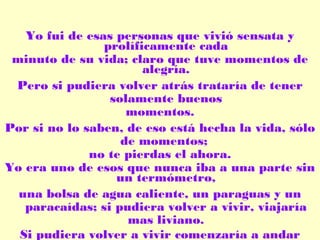 Yo fui de esas personas que vivió sensata y
prolíficamente cada
minuto de su vida; claro que tuve momentos de
alegría.
Pero si pudiera volver atrás trataría de tener
solamente buenos
momentos.
Por si no lo saben, de eso está hecha la vida, sólo
de momentos;
no te pierdas el ahora.
Yo era uno de esos que nunca iba a una parte sin
un termómetro,
una bolsa de agua caliente, un paraguas y un
paracaídas; si pudiera volver a vivir, viajaría
mas liviano.
Si pudiera volver a vivir comenzaría a andar

 
