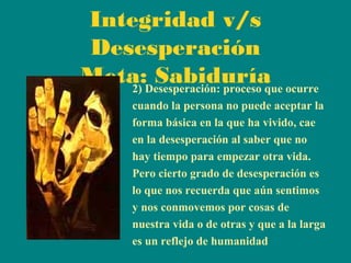 Integridad v/s
Desesperación
Meta:Desesperación: proceso que ocurre
Sabiduría
2)
cuando la persona no puede aceptar la
forma básica en la que ha vivido, cae
en la desesperación al saber que no
hay tiempo para empezar otra vida.
Pero cierto grado de desesperación es
lo que nos recuerda que aún sentimos
y nos conmovemos por cosas de
nuestra vida o de otras y que a la larga
es un reflejo de humanidad

 