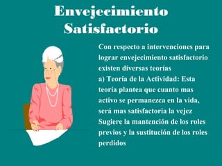 Envejecimiento
Satisfactorio
Con respecto a intervenciones para
lograr envejecimiento satisfactorio
existen diversas teorías
a) Teoría de la Actividad: Esta
teoría plantea que cuanto mas
activo se permanezca en la vida,
será mas satisfactoria la vejez
Sugiere la mantención de los roles
previos y la sustitución de los roles
perdidos

 