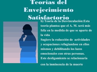 Teorías del
Envejecimiento
Satisfactorio
b) Teoría de la Desvinculación:Esta
teoría plantea que el A. M. será más
feliz en la medida de que se aparte de
la vida
Sugiere la reducción de actividades
y ocupaciones refugiandose en ellos
mismos y debilitando los lazos
emocionales con otras personas.
Este desligamiento se relacionaría
con la inminencia de la muerte

 