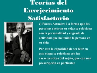 Teorías del
Envejecimiento
Satisfactorio
c) Pautas Actuales: La forma que las
personas encaran su vejez se relaciona
con la personalidad y el grado de
actividad que ha tenido la persona en
su vida
Por esto la capacidad de ser feliz en
esta etapa se relaciona con las
características del sujeto, que con una
prescripción en particular

 