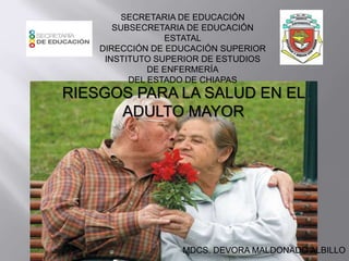 SECRETARIA DE EDUCACIÓN 
SUBSECRETARIA DE EDUCACIÓN 
ESTATAL 
DIRECCIÓN DE EDUCACIÓN SUPERIOR 
INSTITUTO SUPERIOR DE ESTUDIOS 
DE ENFERMERÍA 
DEL ESTADO DE CHIAPAS 
RIESGOS PARA LA SALUD EN EL 
ADULTO MAYOR 
MDCS. DEVORA MALDONADO ALBILLO 
 