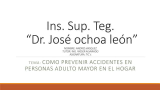 Ins. Sup. Teg.
“Dr. José ochoa león”NOMBRE: ANDRES VASQUEZ
TUTOR: ING. YASSER ALVARADO
ASIGNATURA: TIC´s
TEMA: COMO PREVENIR ACCIDENTES EN
PERSONAS ADULTO MAYOR EN EL HOGAR
 