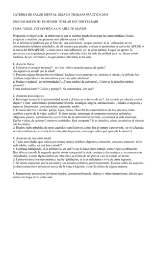 CATEDRA DE SALUD MENTAL-GUIA DE TRABAJO PRÁCTICO-2010
UNIDAD DOCENTE- PROFESOR TITULAR HÉCTOR FERRARI
TEMA: VEJEZ. ENTREVISTA A UN ADULTO MAYOR
Propuesta: el objetivo de la entrevista es que el alumno pueda investigar las características físicas,
psíquicas y sociales que presenta un/a adulto mayor (>65)
En el informe le pedimos que al final de una conclusión en que consten: a) la aplicación de los
conocimientos teóricos enseñados, de tal manera que puedan evaluar si predomina la teoría del APEGO o
la teoría del DESAPEGO, y cómo una u otra influenció en la salud mental, b) qué les aporto la
entrevista a su experiencia personal y c) una reflexión si les ha sido de utilidad para su futuro cómo
médicos, de ser afirmativo, en qué puntos relevantes lo ha sido.
1) Aspecto físico:
a) Conserva el arreglo personal?, se viste sólo o necesita ayuda, de quién?.
Su aspecto es acorde con la edad?
b) Presenta alguna limitación invalidante? (aclarar si son perceptivas, motoras u otras), ¿A influido los
cambios corporales en su autoestima y/o en su vida cotidiana?
c) Padece o padeció de enfermedades?, ¿Tiene médico de cabecera?¿ Cómo es la relación médico-
paciente?
Toma medicaciones? Cuáles y porqué?, Se automedica, con qué?
2) Aspectos psicológicos
a) Interrogar acerca de la personalidad actual ( ¿Cómo es su forma de ser? , ha variado en relación a otras
etapas? ). Qué sentimientos predominan: tristeza, nostalgia, alegría, satisfacciones, , miedos o angustia y
aspectos funcionales: concentración, memoria, sueño.
b) Historia afectiva vincular: pareja, hijos, nietos. Describa las características de los vínculos, hubo
cambios a partir de la vejez, cuáles? Si tiene pareja, interrogar si comparten intereses culturales,
religiosos, paseos, comunitarios, (si el clima de la entrevista lo permite, si continua la vida amorosa)
Recibe visitas, de quienes? conserva amistades, Qué comparte? Si es abuelo/a, cómo caracteriza el vínculo
con los nietos.
c) Duelos: hubo pérdidas de seres queridos significativos, cómo fue el tiempo a posteriori, se vio afectada
su vida cotidiana (si el clima de la entrevista lo permite, interrogar sobre qué opina de la muerte)
3) Aspectos de inserción social
a) Tiene actividades que realiza por motus propio, hobbies, deportes, culturales, conserva intereses de la
vida adulta, cuáles, en qué han variado?.
b) Continua trabajando, si es afirmativo, en qué? si no lo hace, pero trabajó, cómo vivió la jubilación.
Describa en caso de la segunda opción cómo reorganizó la vida, ventajas y desventajas, si se presentaron
dificultades, si noto algún cambio en relación a su forma de ser previa o en su estado de ánimo.
c) Conservó nivel socioeconómico, recibe jubilación, si le es suficiente o vive de otros ingresos.
d) Se siente amparado por la sociedad y las actuales políticas gubernamentales. Evaluar sobre los aspectos
de discriminación o prejuicios acerca de la vejez (Ageins), si esto lo afecto de alguna manera.
4) Impresiones personales del entrevistador, contratransferencia: detecte y relate impresiones, afectos que
sintió a lo largo de la entrevista.
 