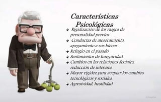 Características
Psicológicas
Rigidización de los rasgos de
personalidad previos
Conductas de atesoramiento,
apegamiento a sus bienes
Refugio en el pasado
Sentimientos de Inseguridad
Cambios en las relaciones Sociales,
reducción de intereses
Mayor rigidez para aceptar los cambios
tecnológicos y sociales
Agresividad, hostilidad
 
