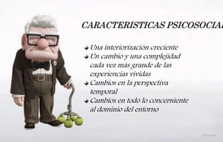 CARACTERISTICAS PSICOSOCIAL
Una interiorización creciente
Un cambio y una complejidad
cada vez más grande de las
experiencias vividas
Cambios en la perspectiva
temporal
Cambios en todo lo concerniente
al dominio del entorno
 